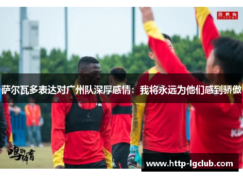 萨尔瓦多表达对广州队深厚感情:我将永远为他们感到骄傲 萨尔瓦多表达对广州队深厚感情:我将永远为他们感到骄傲