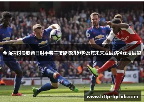 全面探讨曼联昔日射手弗兰技能演进趋势及其未来发展路径深度展望 全面探讨曼联昔日射手弗兰技能演进趋势及其未来发展路径深度展望