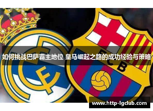 如何挑战巴萨霸主地位 皇马崛起之路的成功经验与策略 如何挑战巴萨霸主地位 皇马崛起之路的成功经验与策略