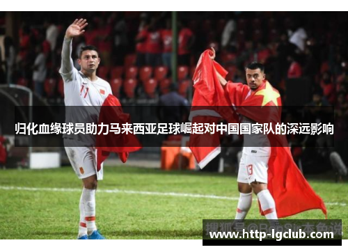 归化血缘球员助力马来西亚足球崛起对中国国家队的深远影响 归化血缘球员助力马来西亚足球崛起对中国国家队的深远影响