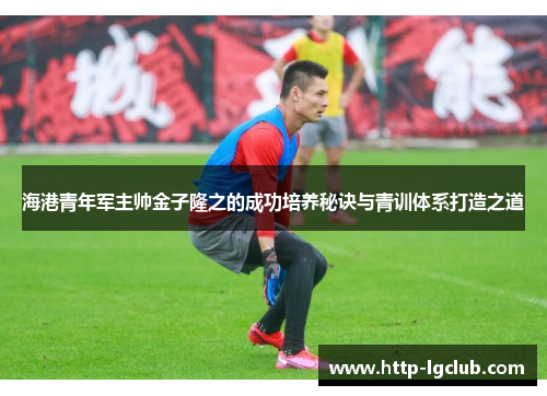海港青年军主帅金子隆之的成功培养秘诀与青训体系打造之道