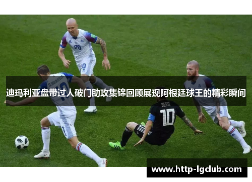 迪玛利亚盘带过人破门助攻集锦回顾展现阿根廷球王的精彩瞬间