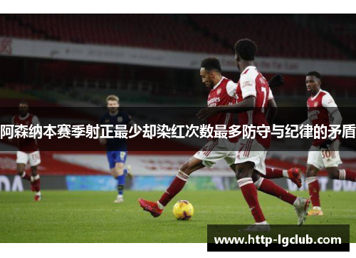 阿森纳本赛季射正最少却染红次数最多防守与纪律的矛盾