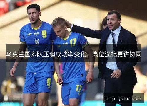 乌克兰国家队压迫成功率变化,高位逼抢更讲协同 乌克兰国家队压迫成功率变化,高位逼抢更讲协同
